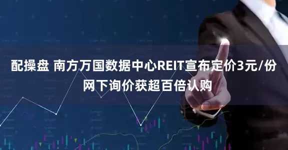 配操盘 南方万国数据中心REIT宣布定价3元/份  网下询价获超百倍认购
