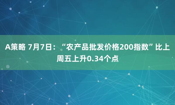 A策略 7月7日：“农产品批发价格200指数”比上周五上升0.34个点