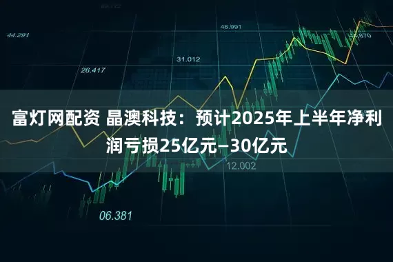 富灯网配资 晶澳科技：预计2025年上半年净利润亏损25亿元—30亿元