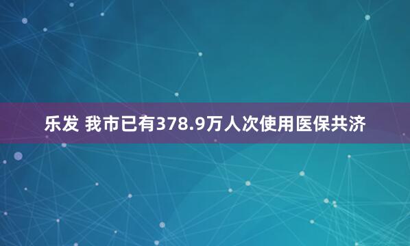 乐发 我市已有378.9万人次使用医保共济