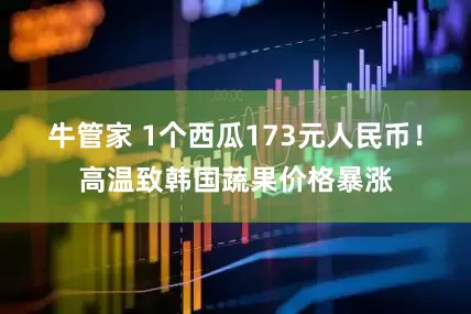 牛管家 1个西瓜173元人民币！高温致韩国蔬果价格暴涨