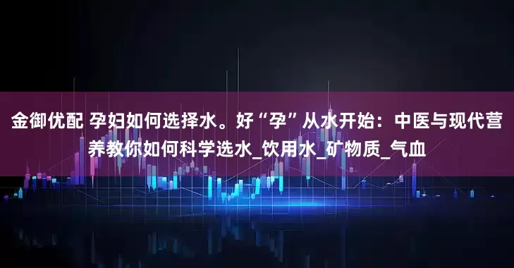 金御优配 孕妇如何选择水。好“孕”从水开始：中医与现代营养教你如何科学选水_饮用水_矿物质_气血