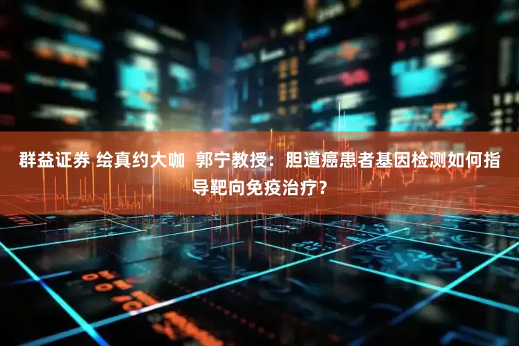 群益证券 绘真约大咖  郭宁教授：胆道癌患者基因检测如何指导靶向免疫治疗？