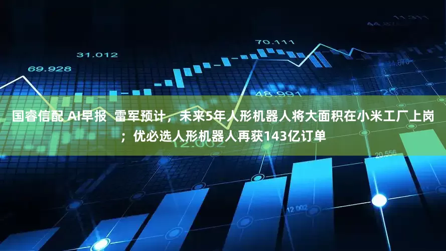 国睿信配 AI早报  雷军预计，未来5年人形机器人将大面积在小米工厂上岗；优必选人形机器人再获143亿订单
