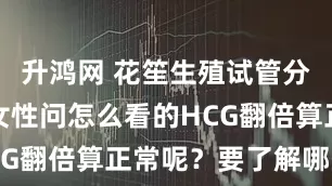 升鸿网 花笙生殖试管分享：怀孕女性问怎么看的HCG翻倍算正常呢？要了解哪些？