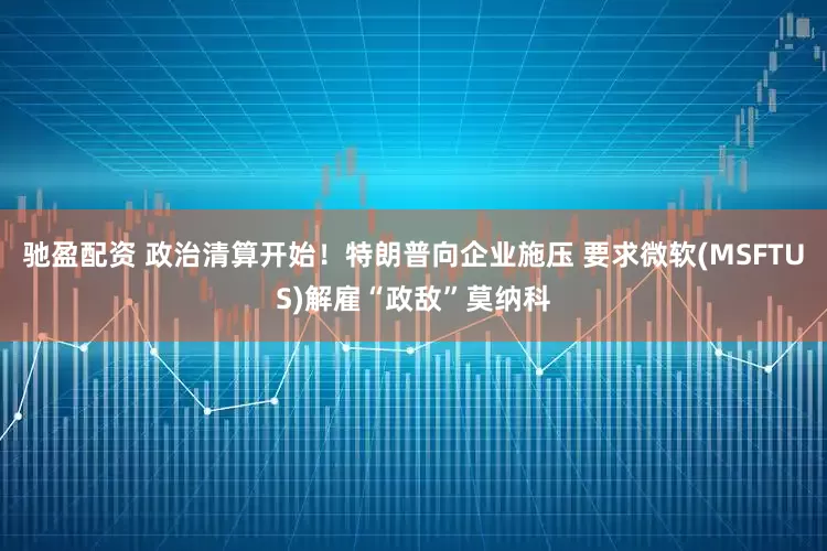 驰盈配资 政治清算开始！特朗普向企业施压 要求微软(MSFTUS)解雇“政敌”莫纳科