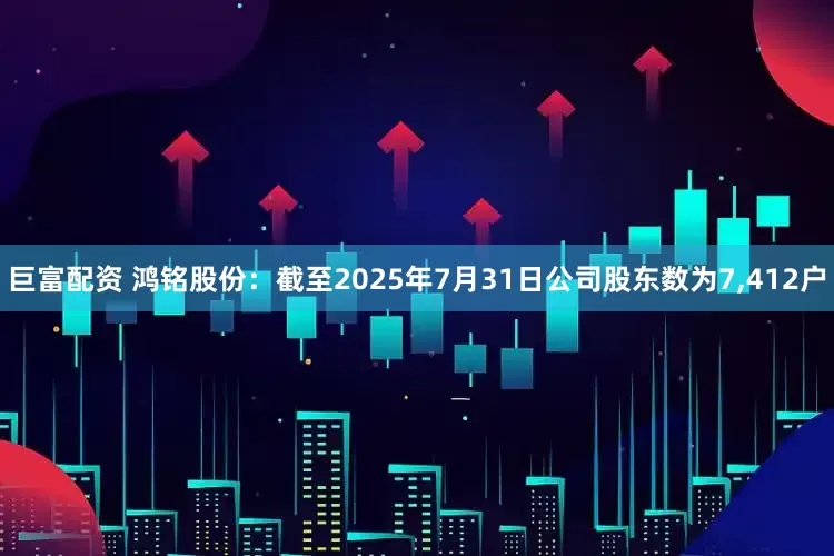 巨富配资 鸿铭股份：截至2025年7月31日公司股东数为7,412户